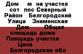 Дом 82 м² на участке 15 сот. пос.Северный › Район ­ Белгородский › Улица ­ Знаменская › Дом ­ 8 › Общая площадь дома ­ 82 › Площадь участка ­ 15 › Цена ­ 1 650 000 - Белгородская обл., Белгородский р-н, Северный п. Недвижимость » Дома, коттеджи, дачи продажа   